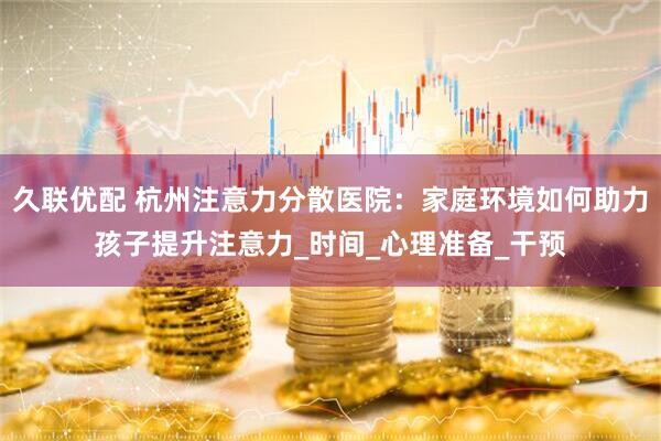 久联优配 杭州注意力分散医院：家庭环境如何助力孩子提升注意力_时间_心理准备_干预