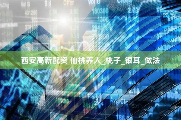 西安高新配资 仙桃养人_桃子_银耳_做法