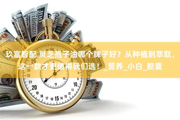 玖富智配 灵芝孢子油哪个牌子好？从种植到萃取，这一款才更值得我们选！_营养_小白_胶囊