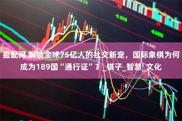 盈配网 解锁全球75亿人的社交新宠，国际象棋为何成为189国“通行证”？_棋子_智慧_文化