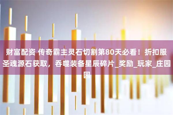 财富配资 传奇霸主灵石切割第80天必看！折扣服圣魂源石获取，吞噬装备星辰碎片_奖励_玩家_庄园