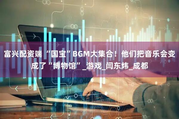 富兴配资端 “国宝”BGM大集合！他们把音乐会变成了“博物馆”_游戏_闫东炜_成都