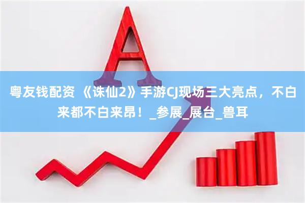 粤友钱配资 《诛仙2》手游CJ现场三大亮点，不白来都不白来昂！_参展_展台_兽耳