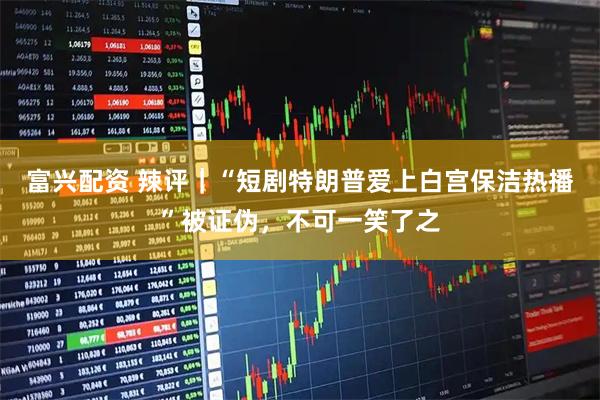 富兴配资 辣评｜“短剧特朗普爱上白宫保洁热播”被证伪，不可一笑了之