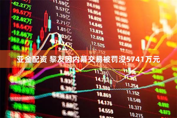 亚金配资 黎友因内幕交易被罚没5741万元