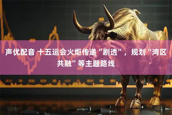 声优配音 十五运会火炬传递“剧透”，规划“湾区共融”等主题路线