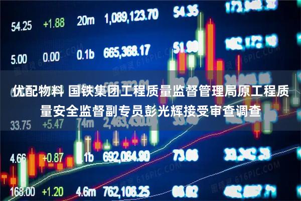 优配物料 国铁集团工程质量监督管理局原工程质量安全监督副专员彭光辉接受审查调查