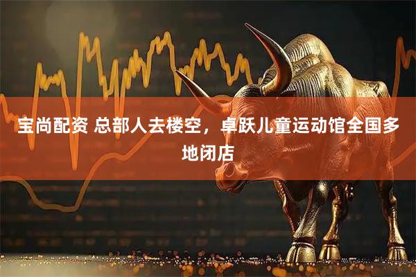 宝尚配资 总部人去楼空，卓跃儿童运动馆全国多地闭店