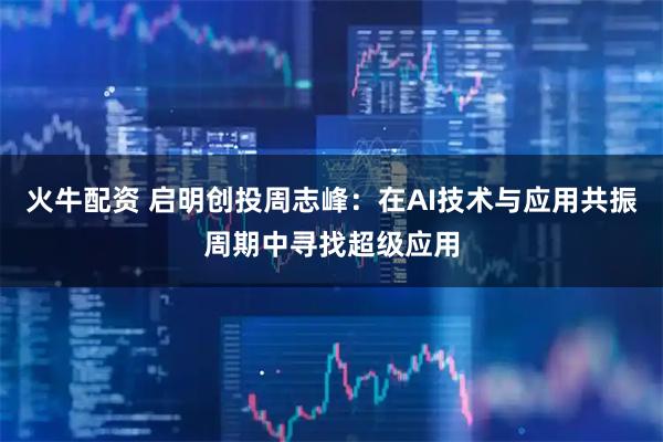 火牛配资 启明创投周志峰：在AI技术与应用共振周期中寻找超级应用