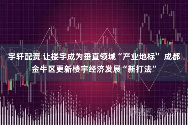 宇轩配资 让楼宇成为垂直领域“产业地标” 成都金牛区更新楼宇经济发展“新打法”