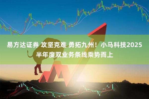 易方达证券 攻坚克难 勇拓九州！小马科技2025半年度双业务条线乘势而上