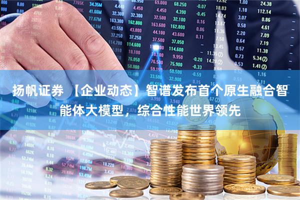 扬帆证券 【企业动态】智谱发布首个原生融合智能体大模型，综合性能世界领先