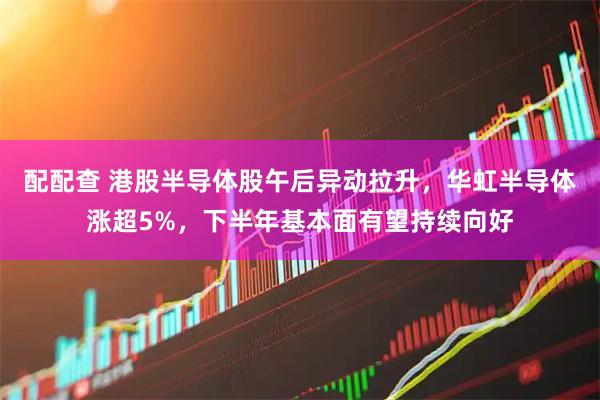 配配查 港股半导体股午后异动拉升，华虹半导体涨超5%，下半年基本面有望持续向好
