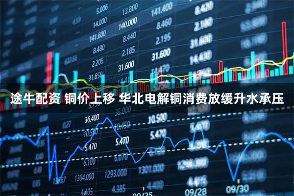 途牛配资 铜价上移 华北电解铜消费放缓升水承压