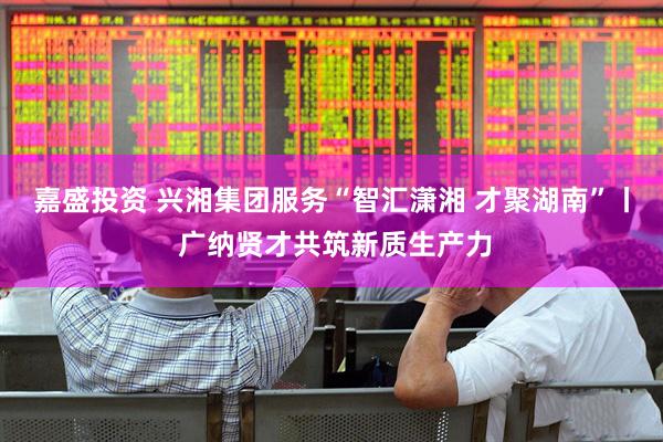 嘉盛投资 兴湘集团服务“智汇潇湘 才聚湖南”丨 广纳贤才共筑新质生产力