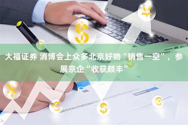 大福证券 消博会上众多北京好物“销售一空”，参展京企“收获颇丰”