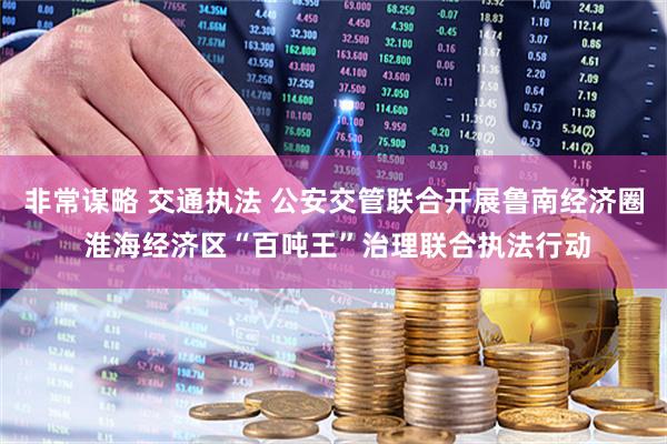 非常谋略 交通执法 公安交管联合开展鲁南经济圈 淮海经济区“百吨王”治理联合执法行动