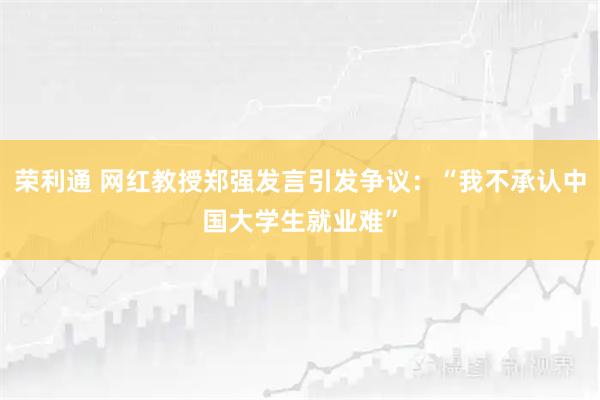 荣利通 网红教授郑强发言引发争议：“我不承认中国大学生就业难”