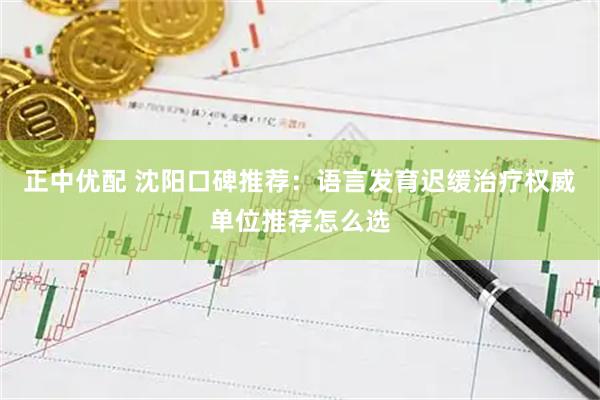 正中优配 沈阳口碑推荐：语言发育迟缓治疗权威单位推荐怎么选
