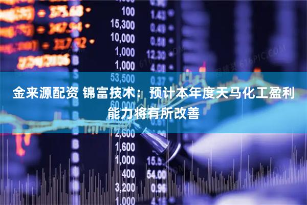 金来源配资 锦富技术：预计本年度天马化工盈利能力将有所改善