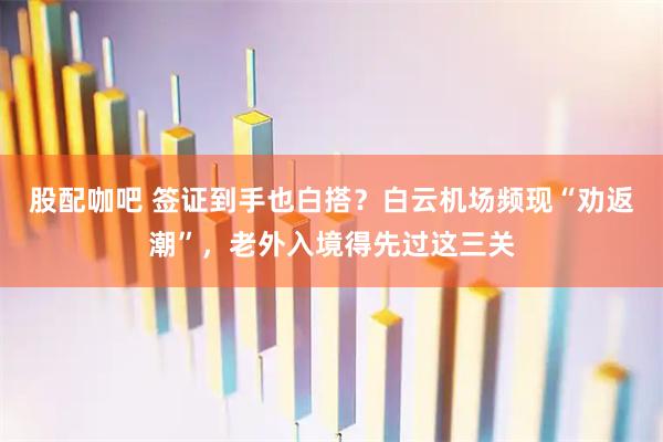 股配咖吧 签证到手也白搭？白云机场频现“劝返潮”，老外入境得先过这三关