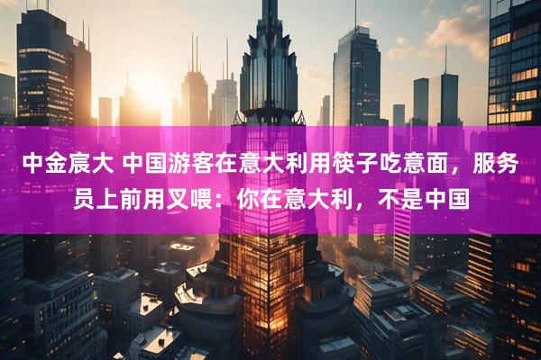 中金宸大 中国游客在意大利用筷子吃意面，服务员上前用叉喂：你在意大利，不是中国