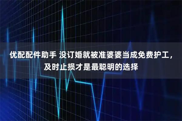 优配配件助手 没订婚就被准婆婆当成免费护工，及时止损才是最聪明的选择