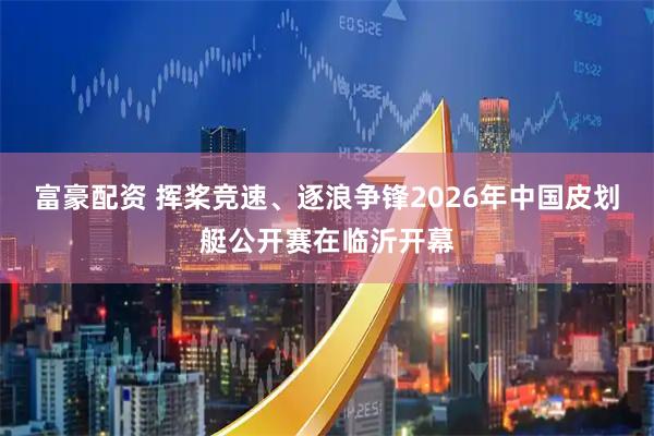 富豪配资 挥桨竞速、逐浪争锋2026年中国皮划艇公开赛在临沂开幕