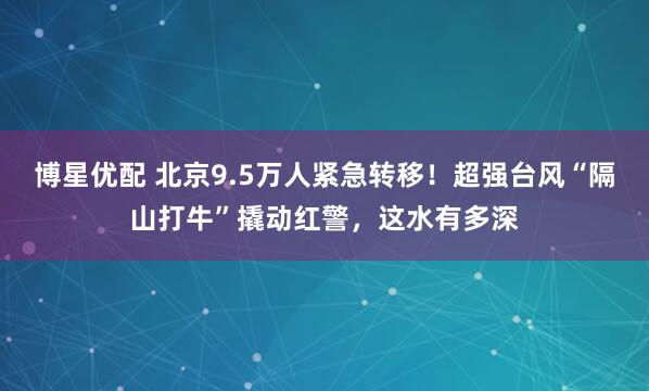博星优配 北京9.5万人紧急转移！超强台风“隔山打牛”撬动红警，这水有多深