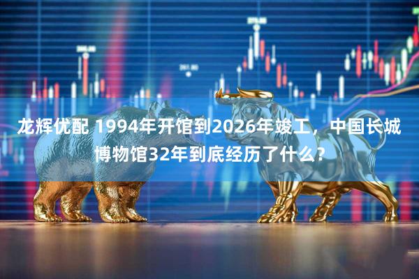 龙辉优配 1994年开馆到2026年竣工，中国长城博物馆32年到底经历了什么？