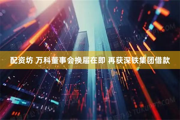 配资坊 万科董事会换届在即 再获深铁集团借款