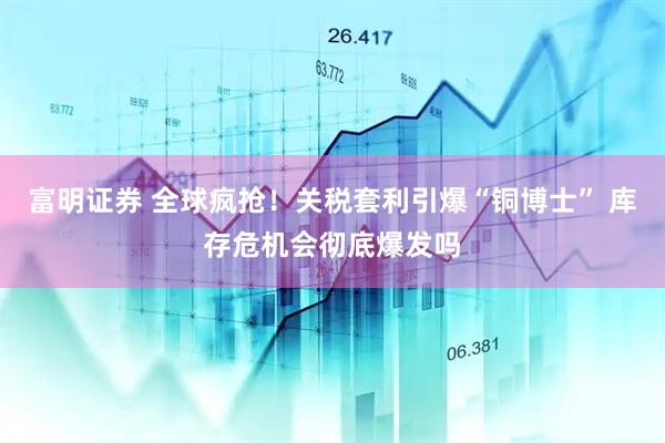 富明证券 全球疯抢！关税套利引爆“铜博士” 库存危机会彻底爆发吗