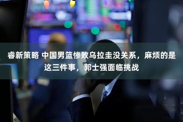 睿新策略 中国男篮惨败乌拉圭没关系，麻烦的是这三件事，郭士强面临挑战